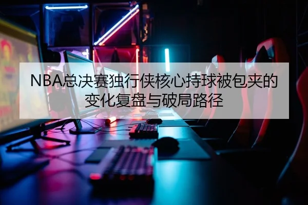 NBA总决赛独行侠核心持球被包夹的变化复盘与破局路径